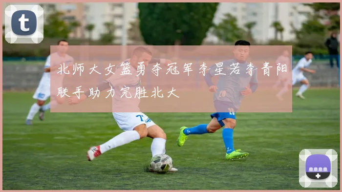 北师大女篮勇夺冠军李星若李青阳联手助力完胜北大