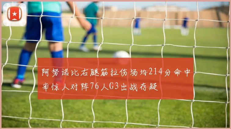 阿努诺比右腿筋拉伤场均214分命中率惊人对阵76人G3出战存疑