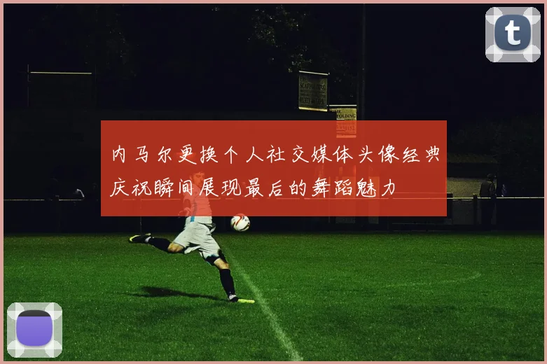 内马尔更换个人社交媒体头像经典庆祝瞬间展现最后的舞蹈魅力