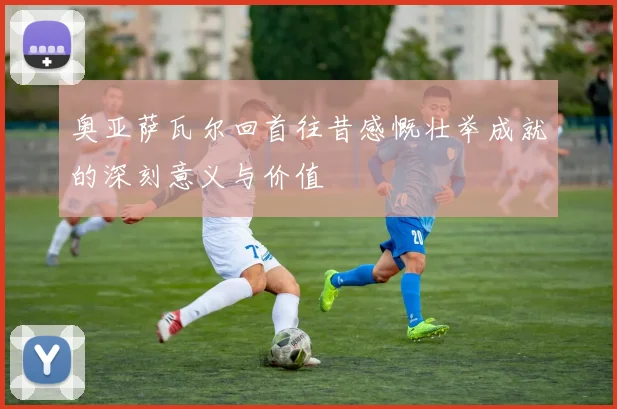 奥亚萨瓦尔回首往昔感慨壮举成就的深刻意义与价值