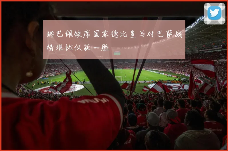 姆巴佩缺席国家德比皇马对巴萨战绩堪忧仅获一胜