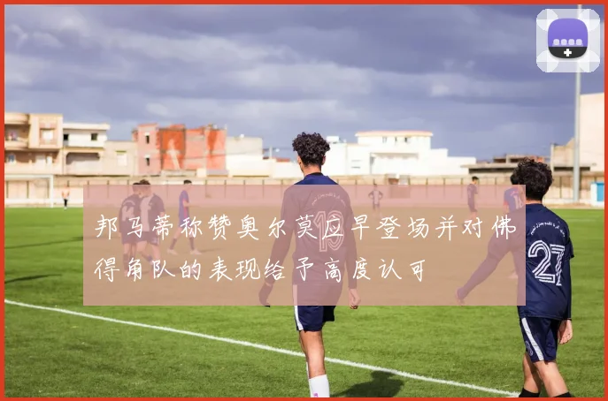 邦马蒂称赞奥尔莫应早登场并对佛得角队的表现给予高度认可