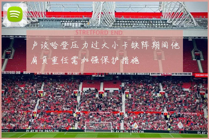 卢谈哈登压力过大小卡缺阵期间他肩负重任需加强保护措施