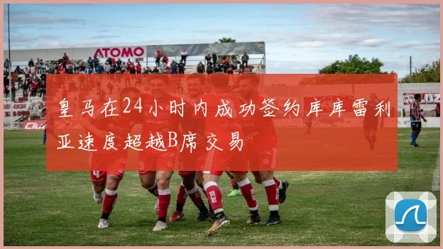 皇马在24小时内成功签约库库雷利亚速度超越B席交易