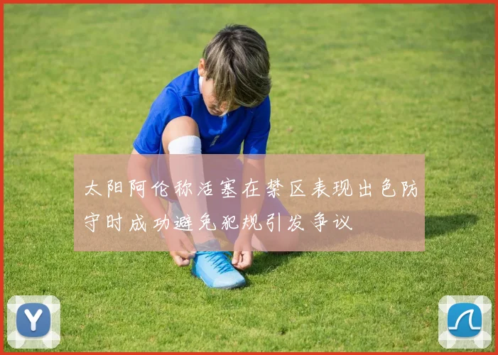 太阳阿伦称活塞在禁区表现出色防守时成功避免犯规引发争议